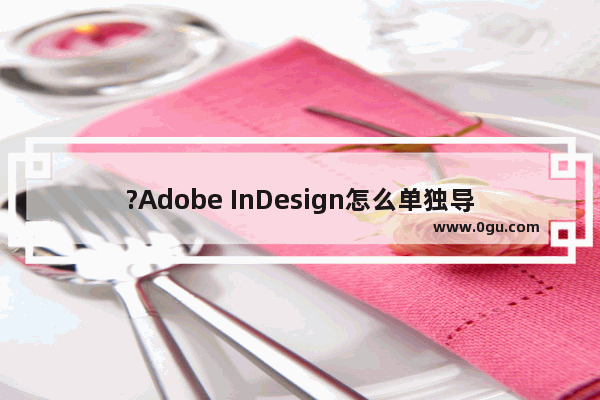 ?Adobe InDesign怎么单独导出一页 ?InDesign单独导出一页的方法