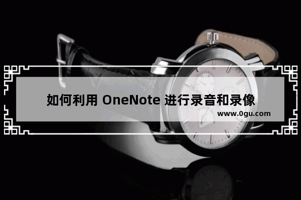 如何利用 OneNote 进行录音和录像