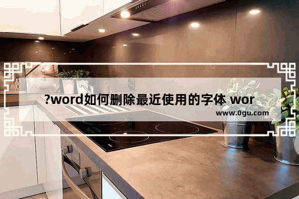 ?word如何删除最近使用的字体 word去除最近使用的字体记录方法