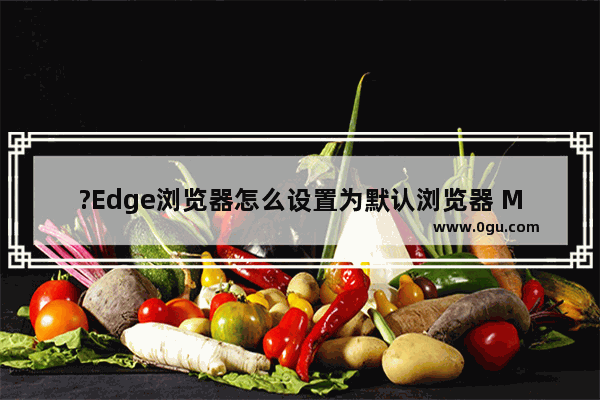 ?Edge浏览器怎么设置为默认浏览器 Microsoft edge浏览器设置为电脑的默认浏览器的方法教程