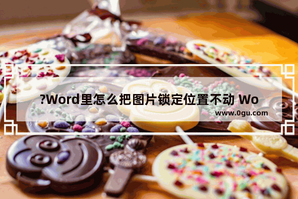 ?Word里怎么把图片锁定位置不动 Word文档中让图片固定不动的方法教程