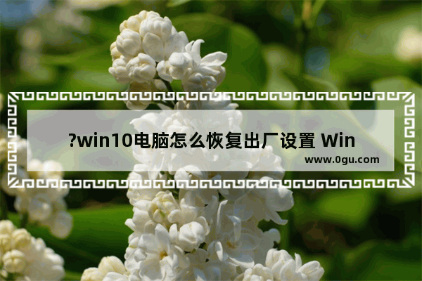 ?win10电脑怎么恢复出厂设置 Windows10系统恢复出厂设置重置电脑的方法教程