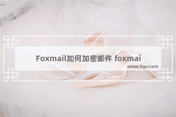 Foxmail如何加密邮件 foxmail邮箱设置邮件加密的方法