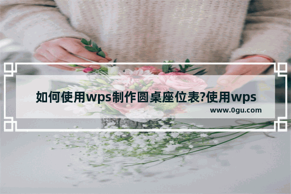 如何使用wps制作圆桌座位表?使用wps制作圆桌座位表的方法教程