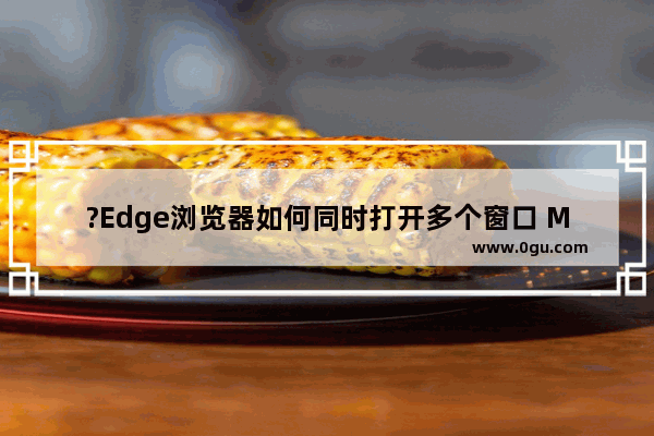 ?Edge浏览器如何同时打开多个窗口 Microsoft edge浏览器在打开时同时打开多个窗口的方法教程