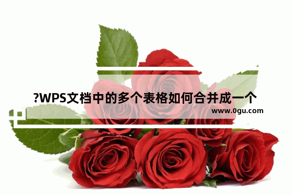 ?WPS文档中的多个表格如何合并成一个 WPS Word中合并两个独立表格的方法教程