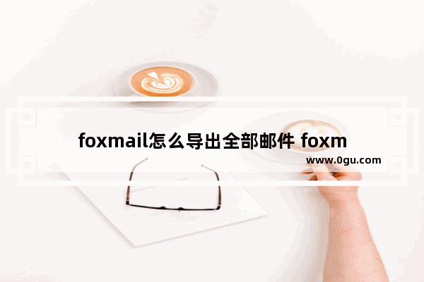 foxmail怎么导出全部邮件 foxmail批量导出邮件的方法