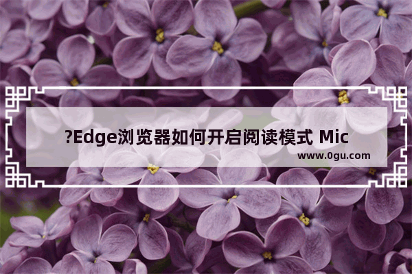 ?Edge浏览器如何开启阅读模式 Microsoft edge浏览器进入阅读模式的方法教程