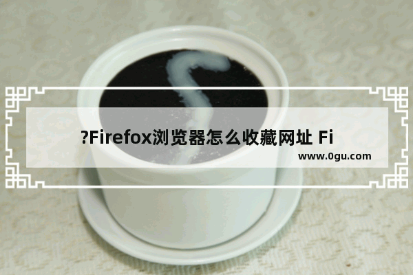 ?Firefox浏览器怎么收藏网址 Firefox火狐浏览器收藏页面的方法教程