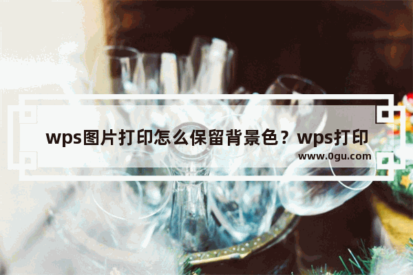 wps图片打印怎么保留背景色？wps打印背景颜色怎么设置方法