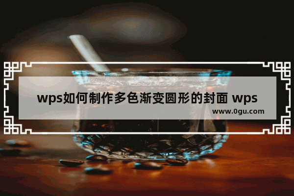 wps如何制作多色渐变圆形的封面 wps制作多色渐变圆形的封面步骤教程