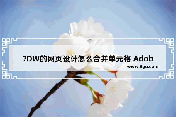 ?DW的网页设计怎么合并单元格 Adobe Dreamweaver中将表格单元格合并的方法教程