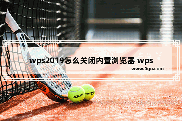 wps2019怎么关闭内置浏览器 wps内置浏览器怎么关闭