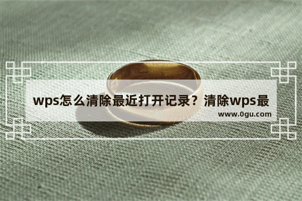 wps怎么清除最近打开记录？清除wps最近打开文件的历史记录教程