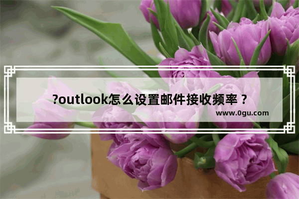 ?outlook怎么设置邮件接收频率 ?outlook调整邮件接收频率的方法