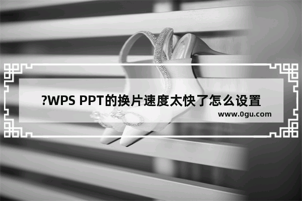 ?WPS PPT的换片速度太快了怎么设置慢一点 WPS演示文稿中调整切换速度的方法教程