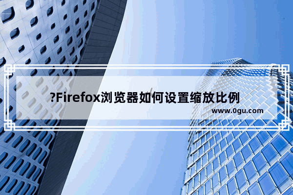 ?Firefox浏览器如何设置缩放比例 火狐浏览器中调整缩放比例的方法教程