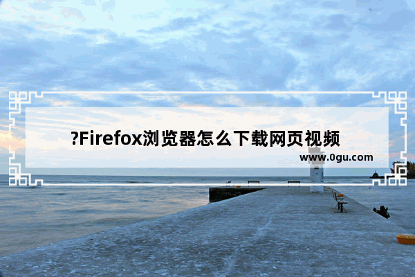 ?Firefox浏览器怎么下载网页视频 火狐浏览器中下载视频的方法教程