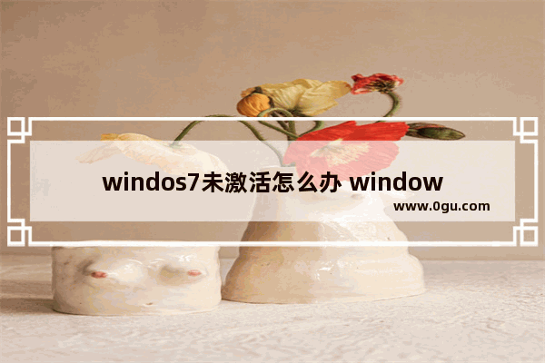 windos7未激活怎么办 windows7未激活什么意思