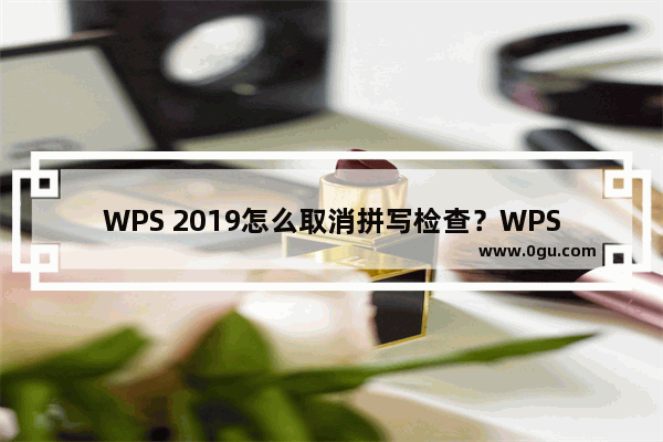 WPS 2019怎么取消拼写检查？WPS 2019关闭拼写检查教程