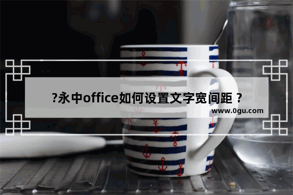 ?永中office如何设置文字宽间距 ?永中office将文字间距加宽的方法