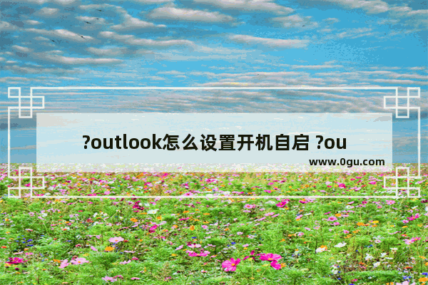 ?outlook怎么设置开机自启 ?outlook设置开机自动启动的方法