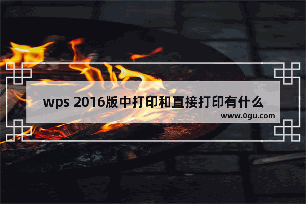 wps 2016版中打印和直接打印有什么区别?