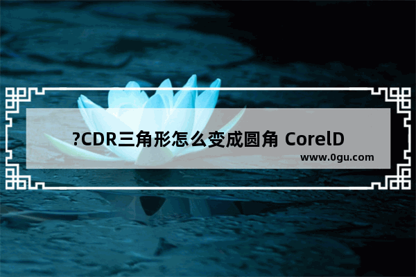 ?CDR三角形怎么变成圆角 CorelDRAW中将直角变为圆角效果的方法教程