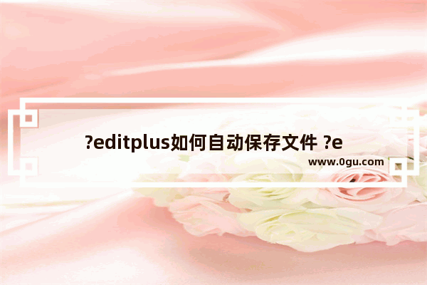 ?editplus如何自动保存文件 ?editplus自动保存文件的设置方法