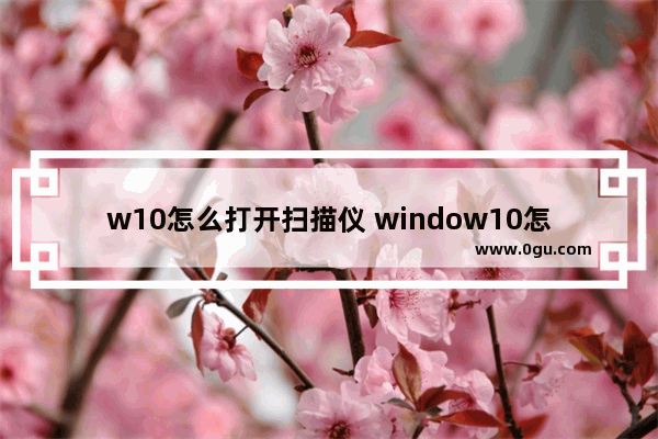 w10怎么打开扫描仪 window10怎么打开扫描仪