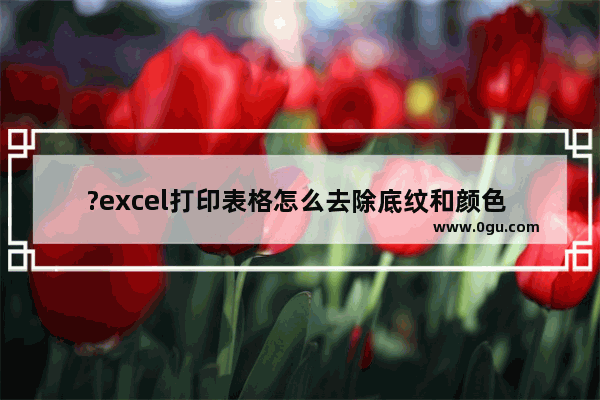 ?excel打印表格怎么去除底纹和颜色 excel打印表格去除底纹和颜色的方法