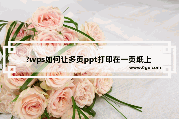 ?wps如何让多页ppt打印在一页纸上 wps打印多页ppt在一页纸上的方法