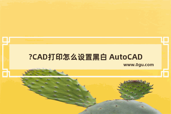 ?CAD打印怎么设置黑白 AutoCAD中设置黑白打印的方法教程