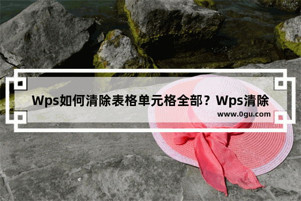 Wps如何清除表格单元格全部？Wps清除表格单元格全部的方法