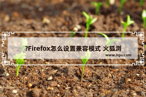 ?Firefox怎么设置兼容模式 火狐浏览器中设置兼容模式的方法教程