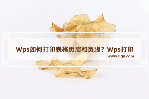 Wps如何打印表格页眉和页脚？Wps打印表格页眉和页脚的方法