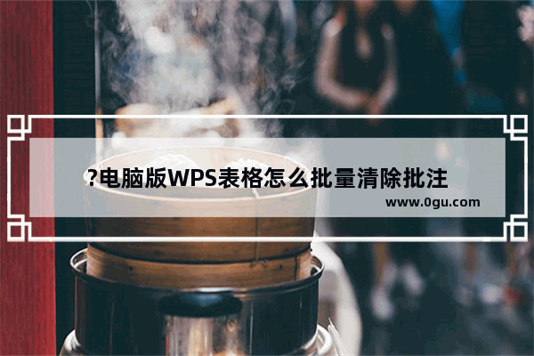 ?电脑版WPS表格怎么批量清除批注