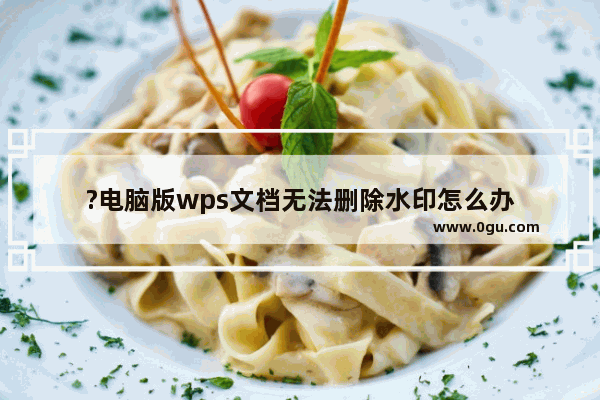 ?电脑版wps文档无法删除水印怎么办