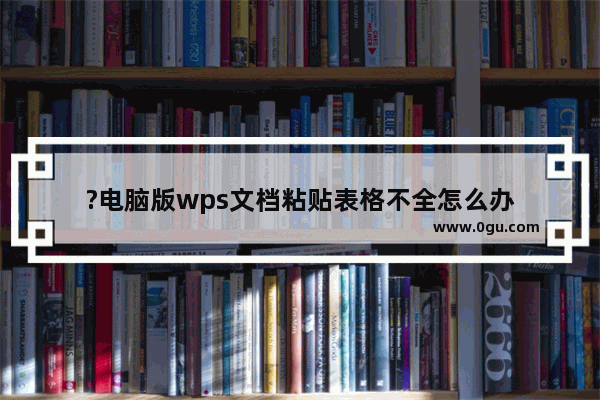 ?电脑版wps文档粘贴表格不全怎么办