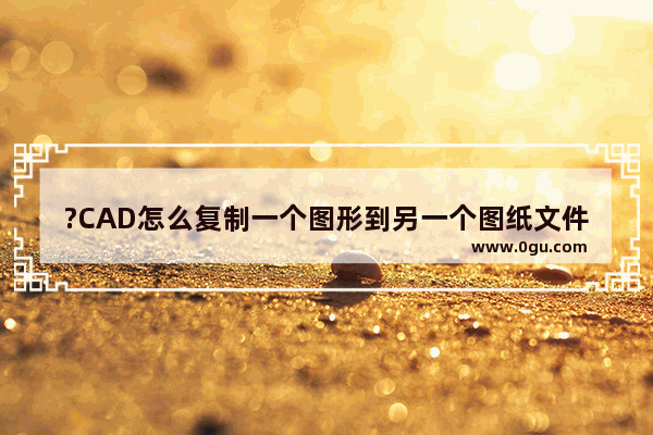 ?CAD怎么复制一个图形到另一个图纸文件中 AutoCAD把一张图里的东西复制到另一张图里的方法教程