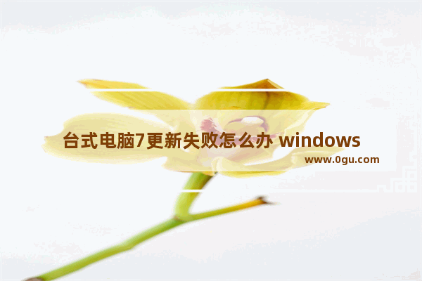 台式电脑7更新失败怎么办 windows7更新失败无法开机怎么办