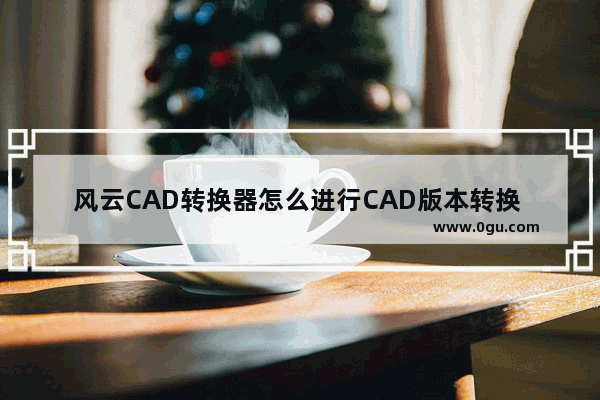 风云CAD转换器怎么进行CAD版本转换 风云CAD转换器转换CAD版本的方法