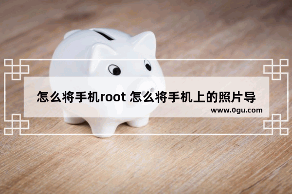 怎么将手机root 怎么将手机上的照片导入电脑中