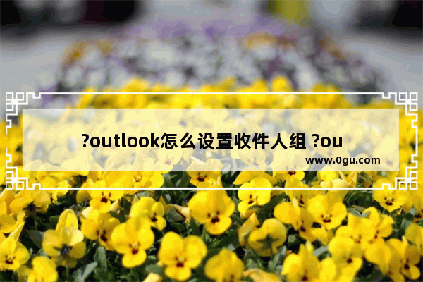 ?outlook怎么设置收件人组 ?outlook创建联系人组的方法