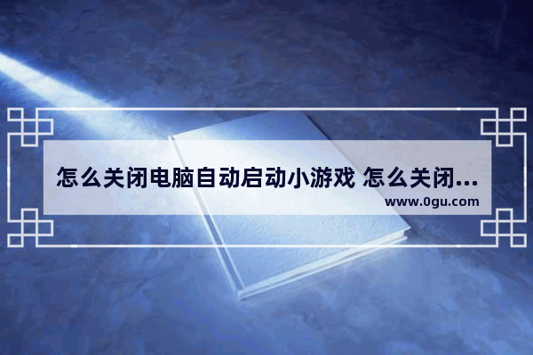 怎么关闭电脑自动启动小游戏 怎么关闭电脑自动启动小游戏功能