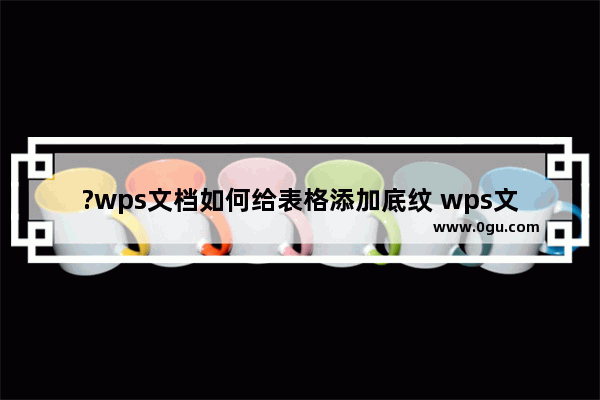 ?wps文档如何给表格添加底纹 wps文档设置表格底纹的方法