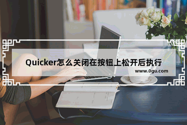 Quicker怎么关闭在按钮上松开后执行动作功能 quicker关闭在按钮上松开后执行动作功能的方法