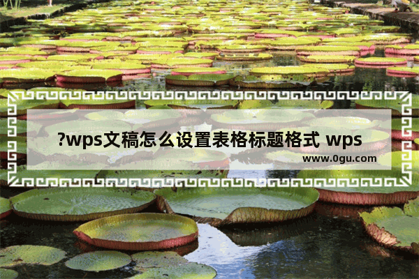 ?wps文稿怎么设置表格标题格式 wps文稿设置表格标题格式的方法