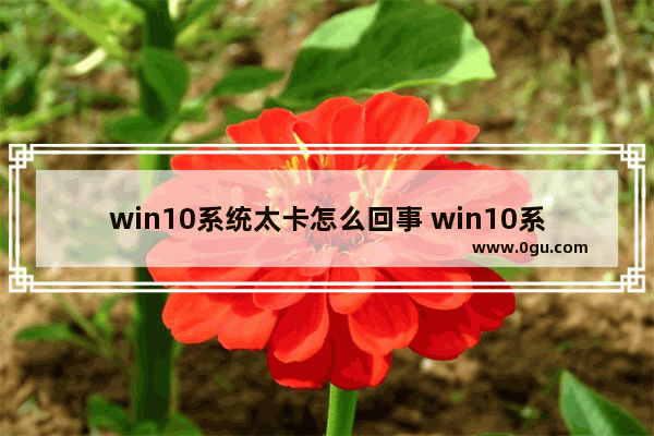 win10系统太卡怎么回事 win10系统太卡顿了怎么办