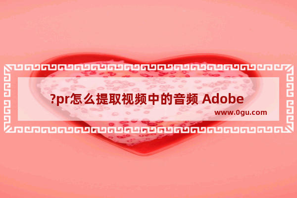 ?pr怎么提取视频中的音频 Adobe premiere提取音频的方法教程